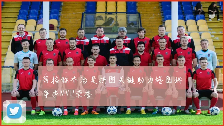 蒂格称乔治是拼图关键助力塔图姆争夺MVP荣誉