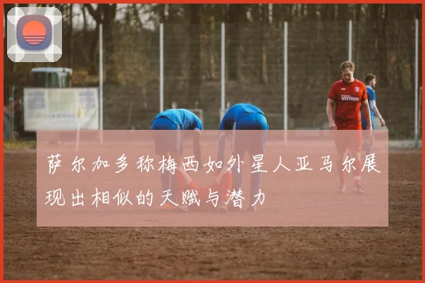 萨尔加多称梅西如外星人亚马尔展现出相似的天赋与潜力