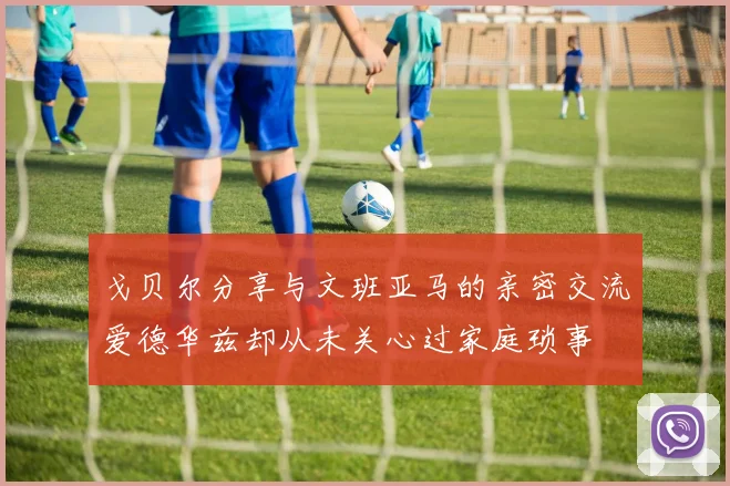 戈贝尔分享与文班亚马的亲密交流爱德华兹却从未关心过家庭琐事