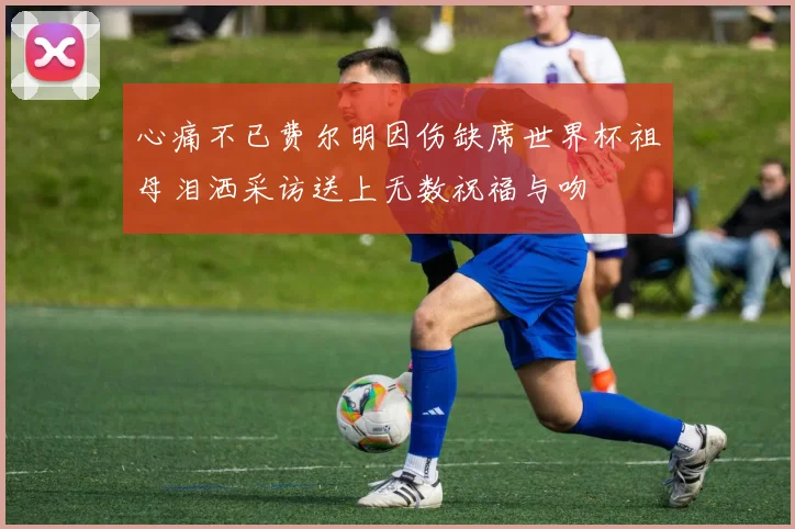 心痛不已费尔明因伤缺席世界杯祖母泪洒采访送上无数祝福与吻