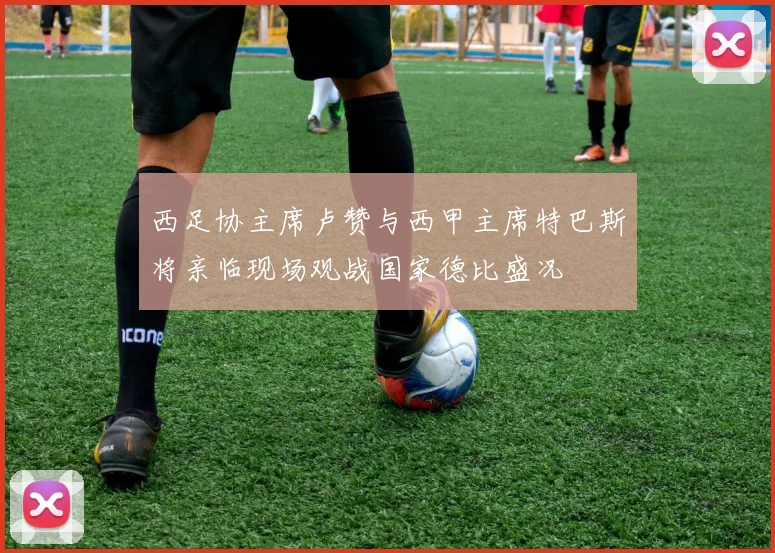 西足协主席卢赞与西甲主席特巴斯将亲临现场观战国家德比盛况