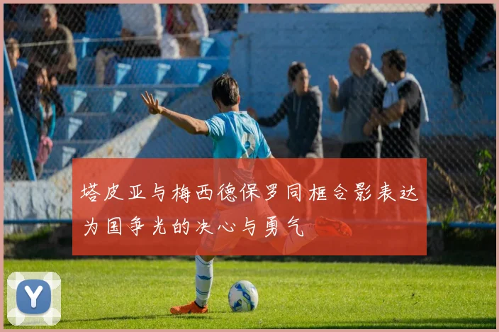塔皮亚与梅西德保罗同框合影表达为国争光的决心与勇气