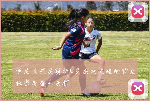 伊尼戈深度解析C罗成功之路的背后秘密与奋斗历程