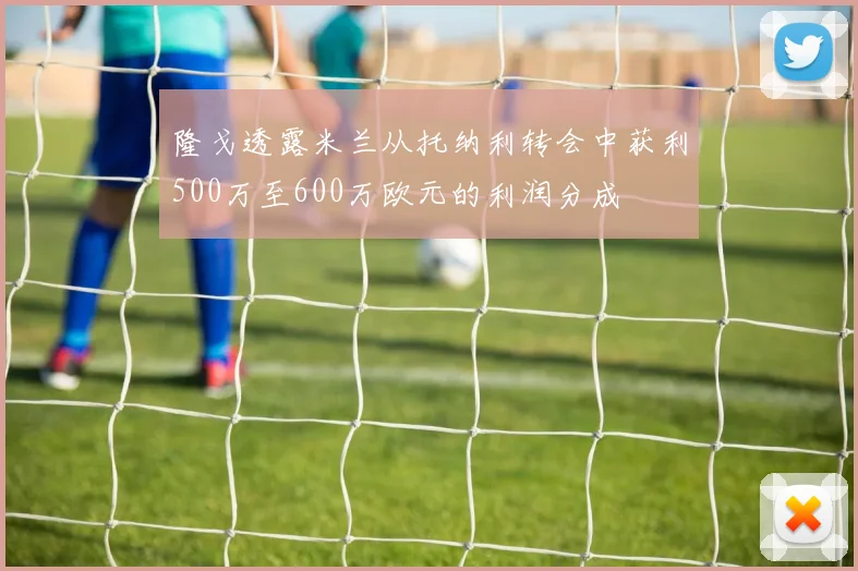 隆戈透露米兰从托纳利转会中获利500万至600万欧元的利润分成