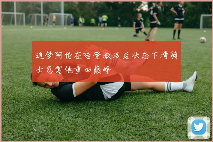 追梦阿伦在哈登激活后状态下滑骑士急需他重回巅峰
