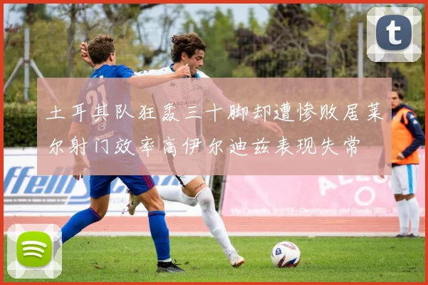 土耳其队狂轰三十脚却遭惨败居莱尔射门效率高伊尔迪兹表现失常
