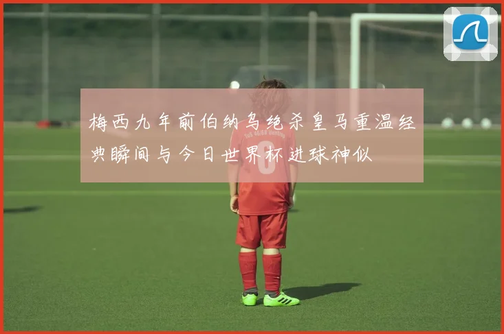 梅西九年前伯纳乌绝杀皇马重温经典瞬间与今日世界杯进球神似