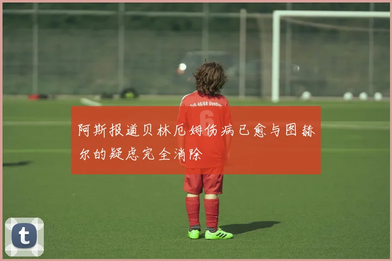 阿斯报道贝林厄姆伤病已愈与图赫尔的疑虑完全消除