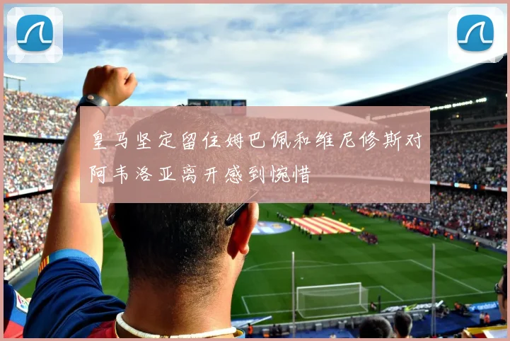 皇马坚定留住姆巴佩和维尼修斯对阿韦洛亚离开感到惋惜