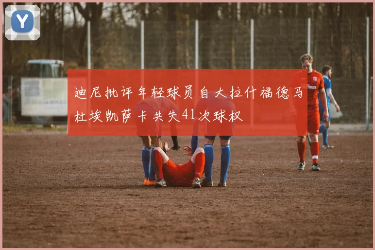 迪尼批评年轻球员自大拉什福德马杜埃凯萨卡共失41次球权