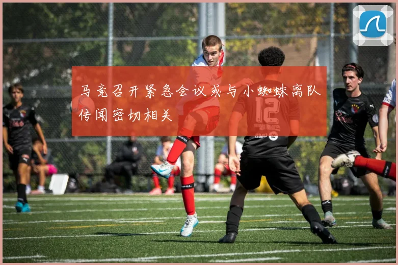 马竞召开紧急会议或与小蜘蛛离队传闻密切相关
